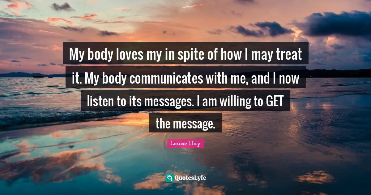 My body loves my in spite of how I may treat it. My body communicates with me, and I now listen to its messages. I am willing to GET the message.