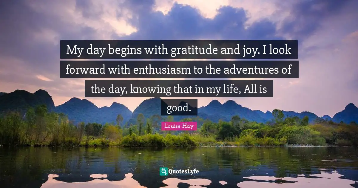 My day begins with gratitude and joy. I look forward with enthusiasm to the adventures of the day, knowing that in my life, All is good.