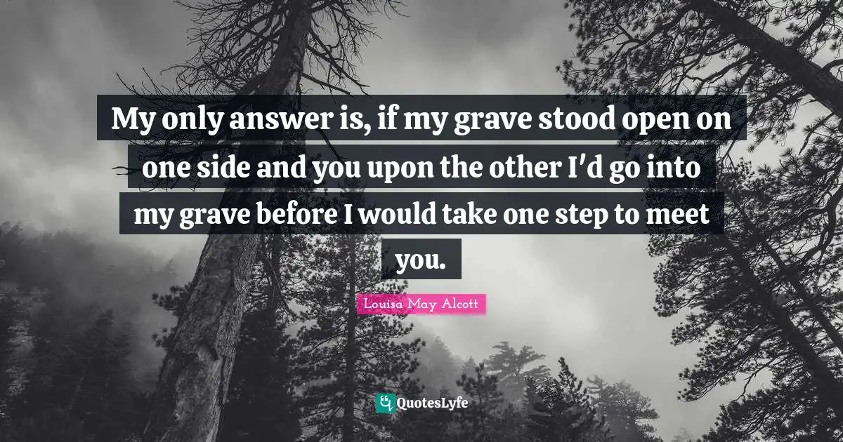 My only answer is, if my grave stood open on one side and you upon the other I'd go into my grave before I would take one step to meet you.