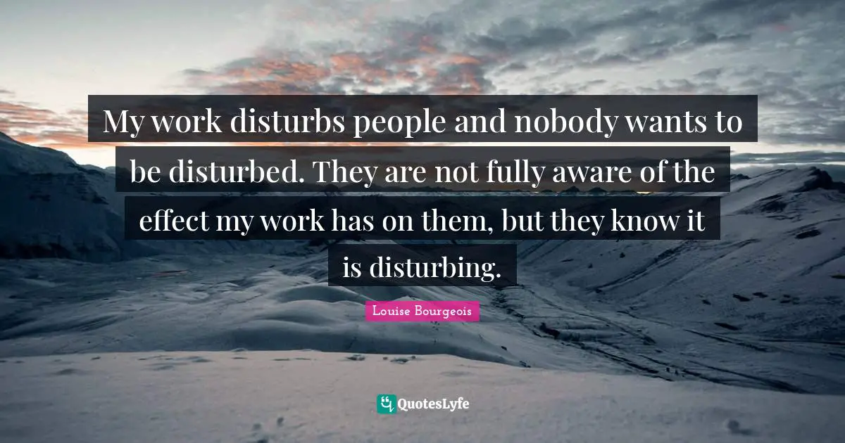 My work disturbs people and nobody wants to be disturbed. They are not fully aware of the effect my work has on them, but they know it is disturbing.