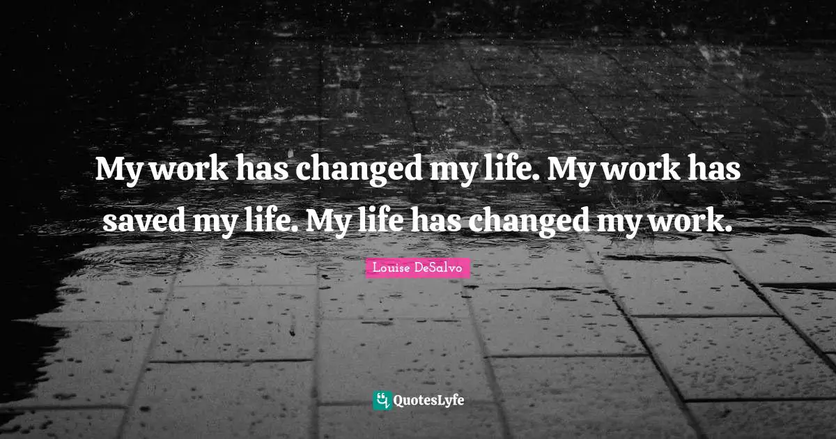 My work has changed my life. My work has saved my life. My life has changed my work.