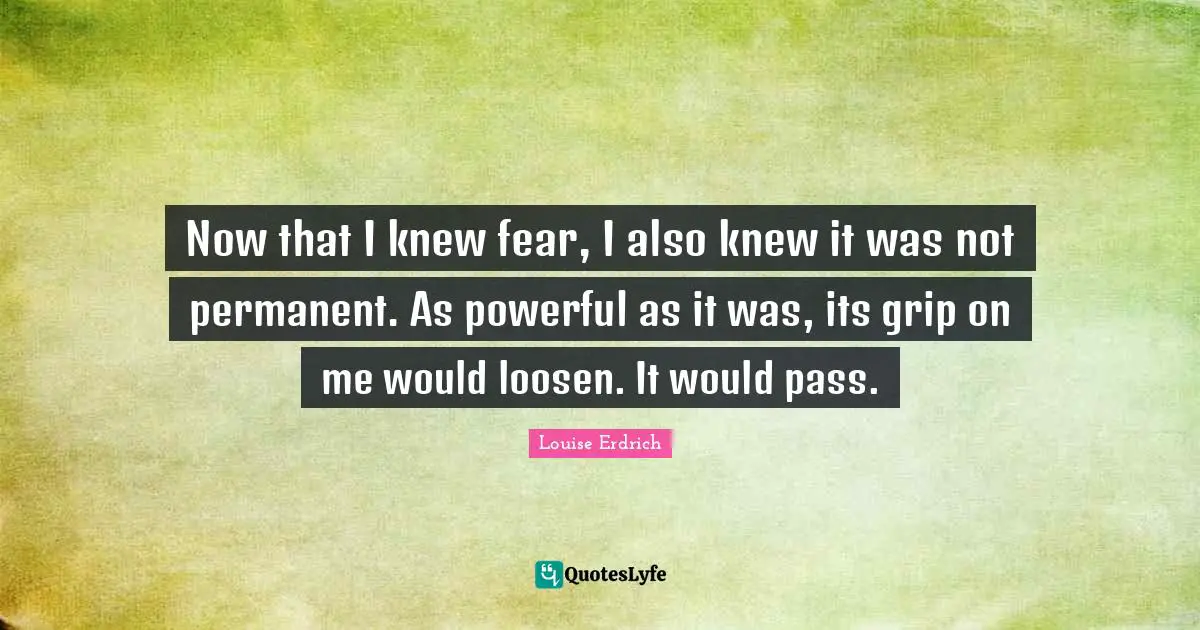 Now that I knew fear, I also knew it was not permanent. As powerful as it was, its grip on me would loosen. It would pass.