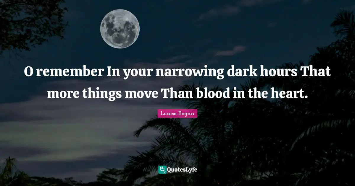O remember In your narrowing dark hours That more things move Than blood in the heart.