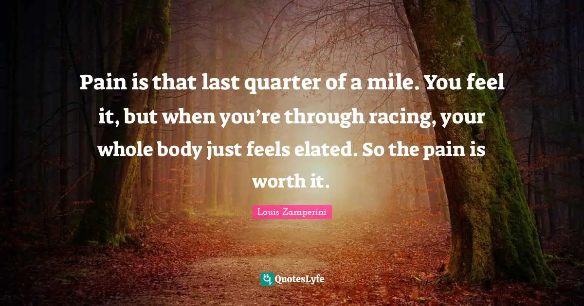 Pain is that last quarter of a mile. You feel it, but when you’re through racing, your whole body just feels elated. So the pain is worth it.