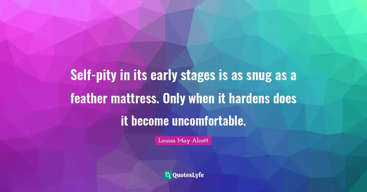 Self-pity in its early stages is as snug as a feather mattress. Only when it hardens does it become uncomfortable.