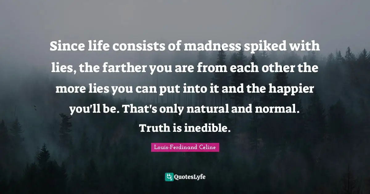 Louis-Ferdinand Celine Quotes: "Since life consists of madness spiked with lies, the farther you are from each other the more lies you can put into it and the happier you'll be. That's only natural and normal. Truth is inedible."