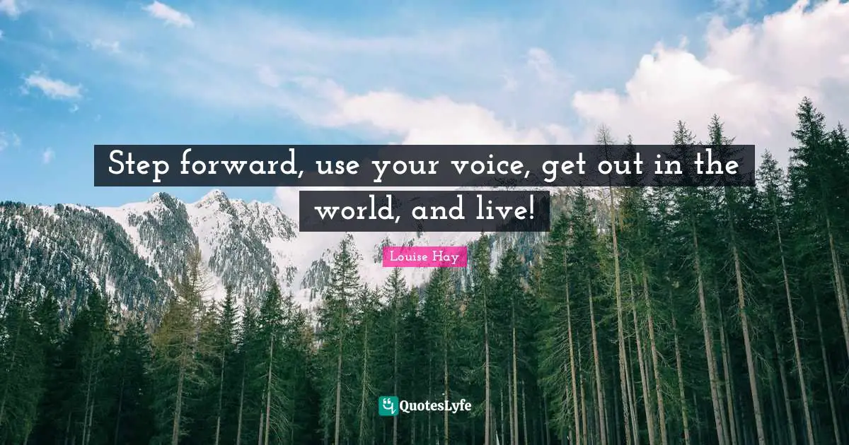 Step forward, use your voice, get out in the world, and live!