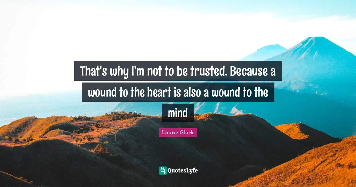 That's why I'm not to be trusted. Because a wound to the heart is also a wound to the mind