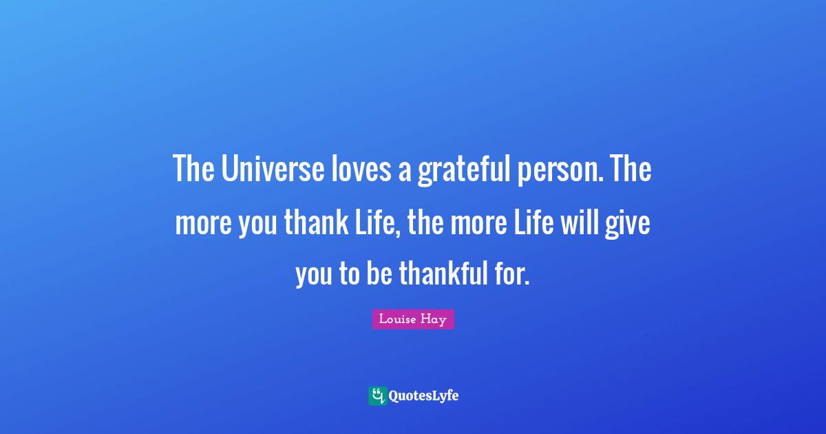 The Universe loves a grateful person. The more you thank Life, the more Life will give you to be thankful for.