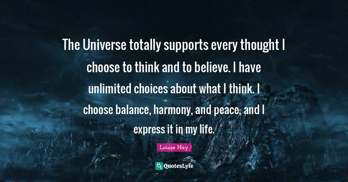 The Universe totally supports every thought I choose to think and to believe. I have unlimited choices about what I think. I choose balance, harmony, and peace, and I express it in my life.