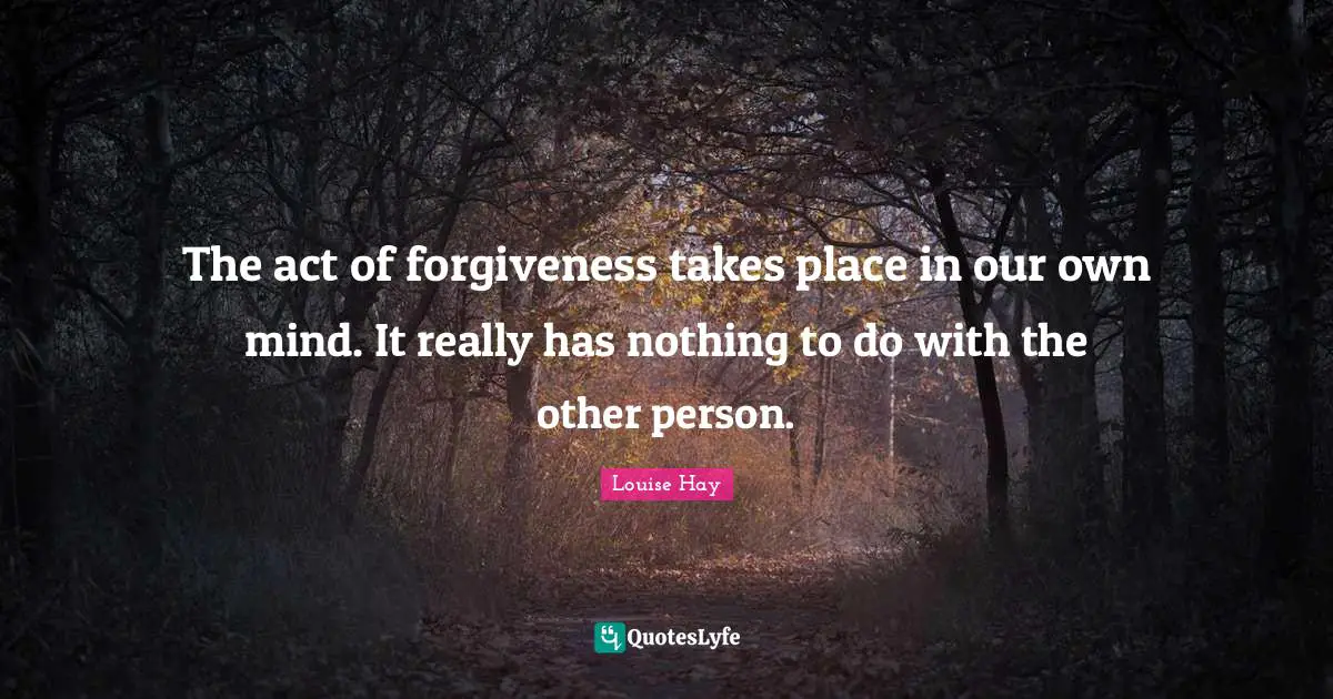 The act of forgiveness takes place in our own mind. It really has nothing to do with the other person.