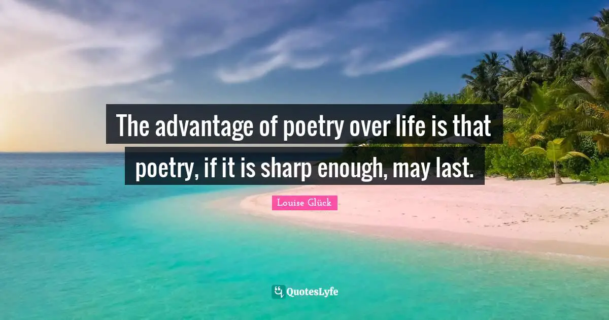 The advantage of poetry over life is that poetry, if it is sharp enough, may last.