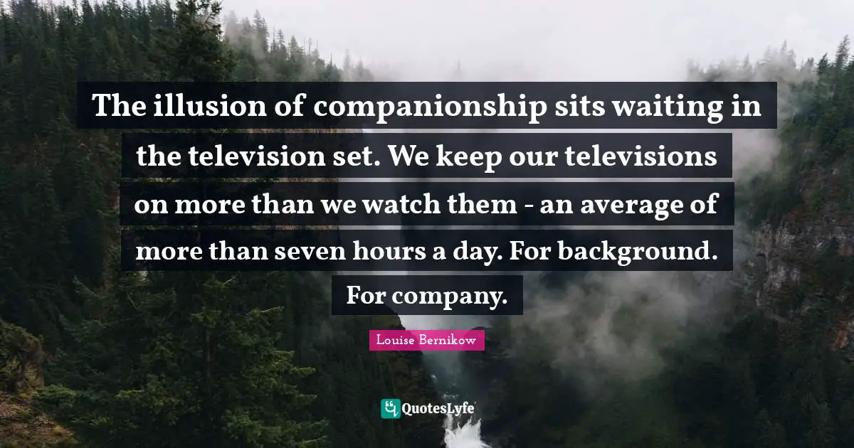 The illusion of companionship sits waiting in the television set. We keep our televisions on more than we watch them - an average of more than seven hours a day. For background. For company.