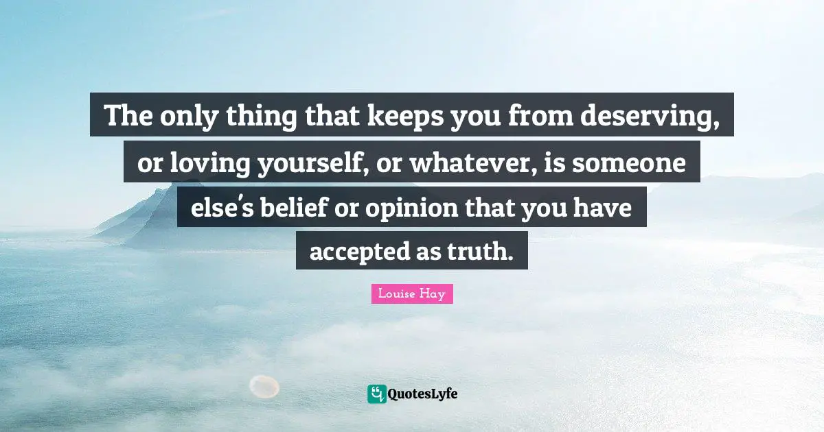 The only thing that keeps you from deserving, or loving yourself, or whatever, is someone else's belief or opinion that you have accepted as truth.