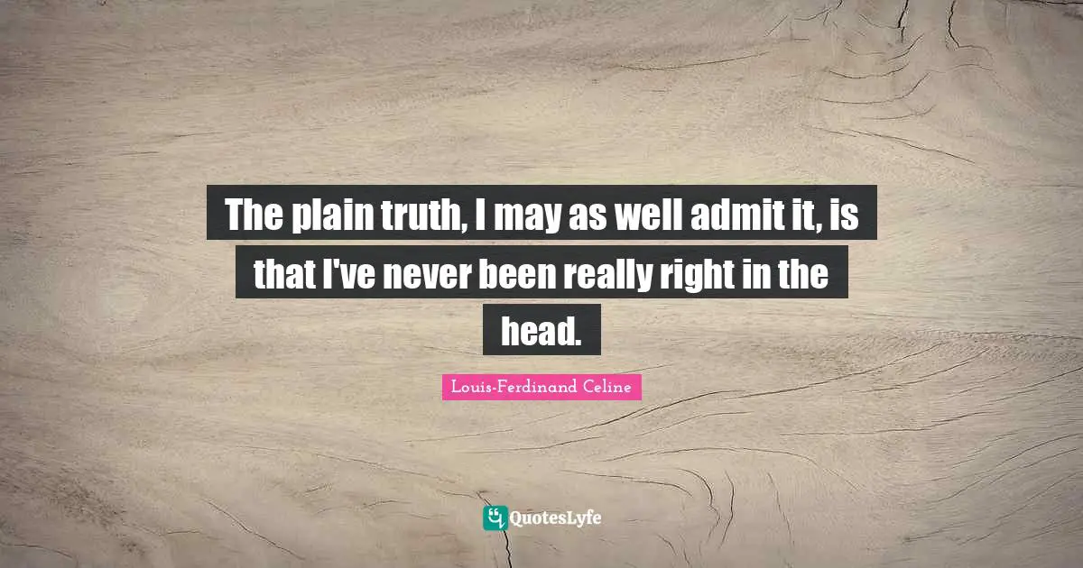 The plain truth, I may as well admit it, is that I've never been really right in the head.