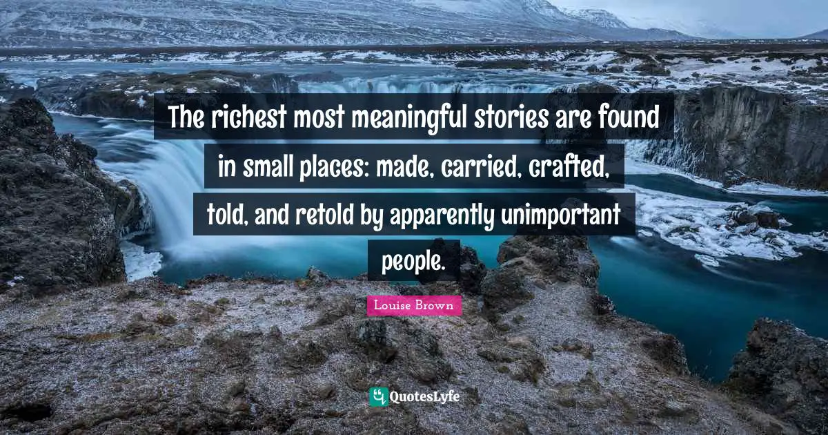 Unimportant Quotes: "The richest most meaningful stories are found in small places: made, carried, crafted, told, and retold by apparently unimportant people."