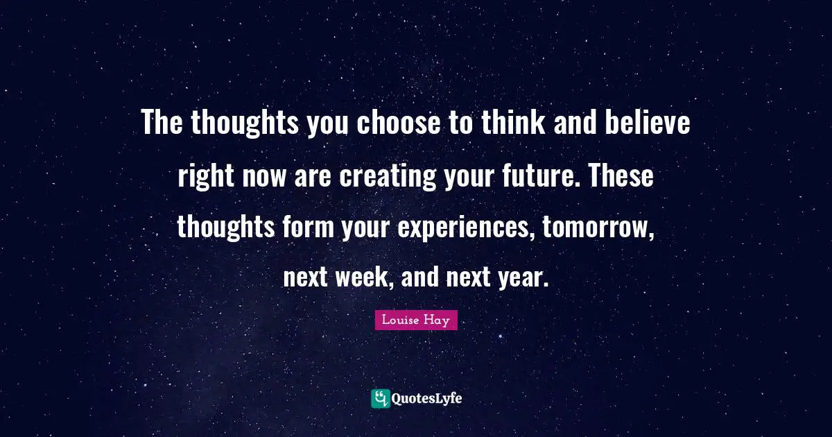 Next Week Quotes: "The thoughts you choose to think and believe right now are creating your future. These thoughts form your experiences, tomorrow, next week, and next year."