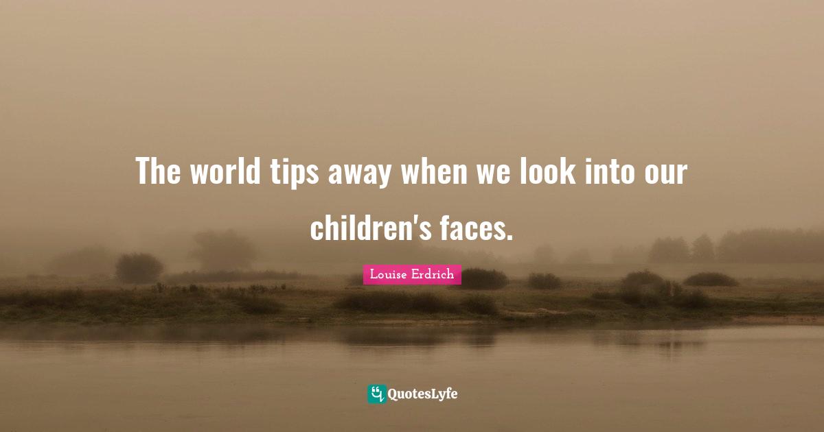 The world tips away when we look into our children's faces.