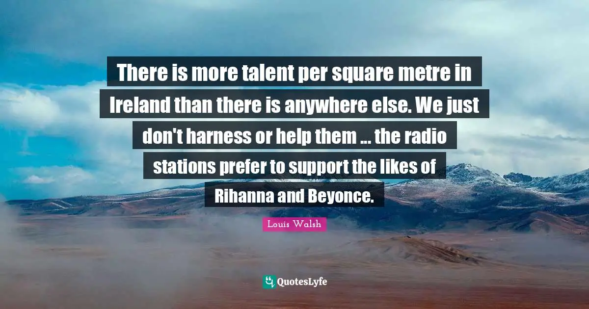There is more talent per square metre in Ireland than there is anywhere else. We just don't harness or help them ... the radio stations prefer to support the likes of Rihanna and Beyonce.
