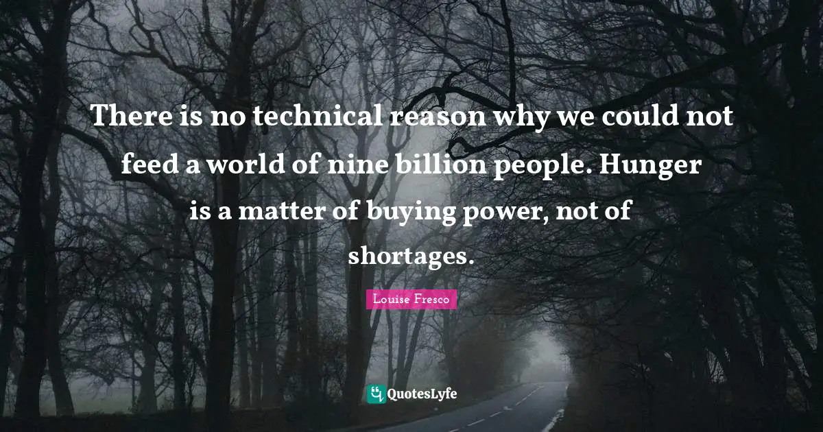 There is no technical reason why we could not feed a world of nine billion people. Hunger is a matter of buying power, not of shortages.