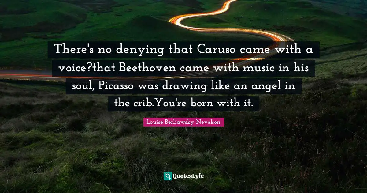 There's no denying that Caruso came with a voice?that Beethoven came with music in his soul, Picasso was drawing like an angel in the crib.You're born with it.