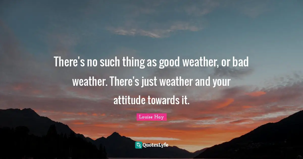 Louise Hay Quotes: There's no such thing as good weather, or bad weather. There's just weather and your attitude towards it.