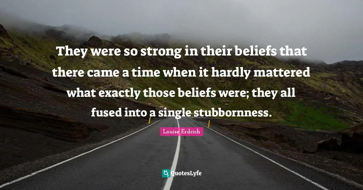 They were so strong in their beliefs that there came a time when it hardly mattered what exactly those beliefs were; they all fused into a single stubbornness.
