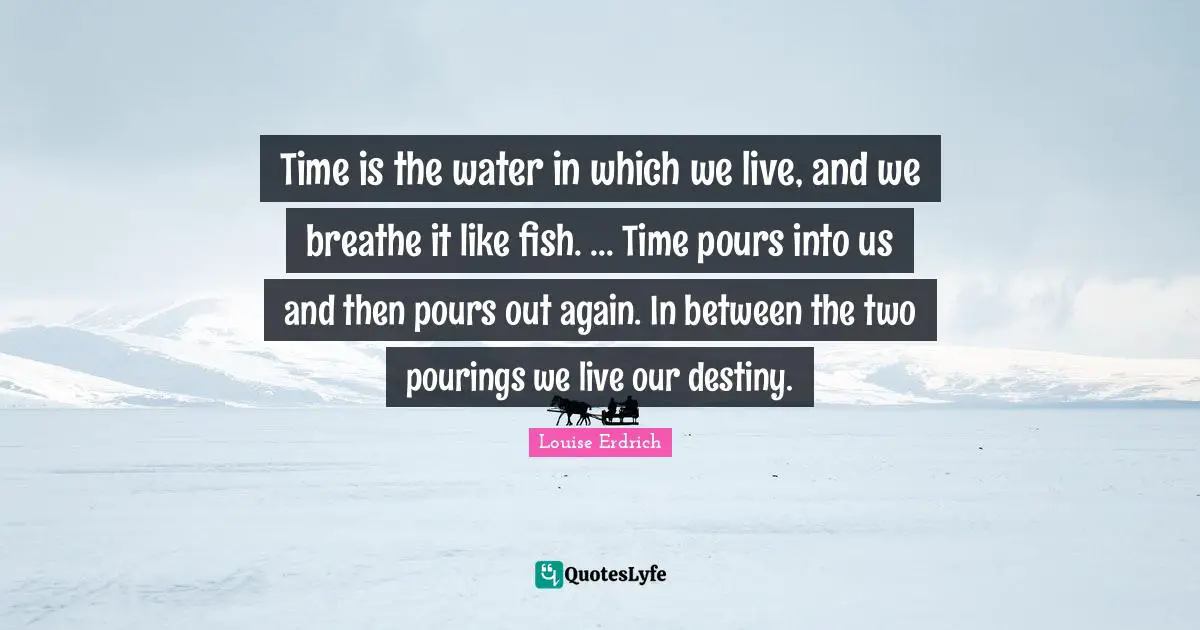 Our Destiny Quotes: "Time is the water in which we live, and we breathe it like fish. ... Time pours into us and then pours out again. In between the two pourings we live our destiny."