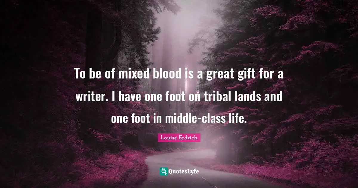To be of mixed blood is a great gift for a writer. I have one foot on tribal lands and one foot in middle-class life.