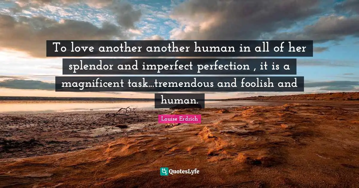 To love another another human in all of her splendor and imperfect perfection , it is a magnificent task...tremendous and foolish and human.