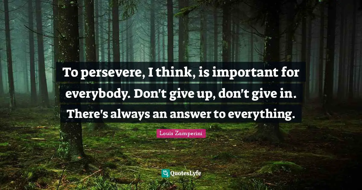 To persevere, I think, is important for everybody. Don't give up, don't give in. There's always an answer to everything.