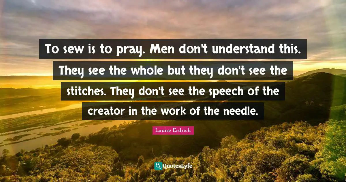 Stitches Quotes: "To sew is to pray. Men don't understand this. They see the whole but they don't see the stitches. They don't see the speech of the creator in the work of the needle."