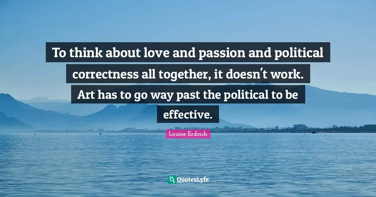 To think about love and passion and political correctness all together, it doesn't work. Art has to go way past the political to be effective.