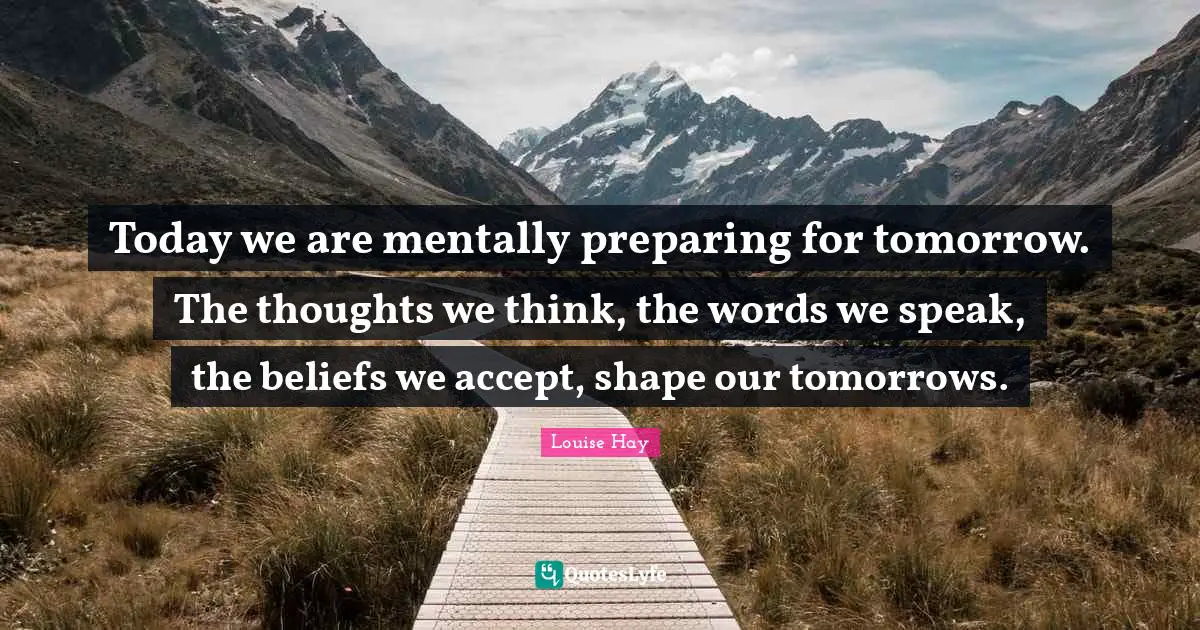 Today we are mentally preparing for tomorrow. The thoughts we think, the words we speak, the beliefs we accept, shape our tomorrows.