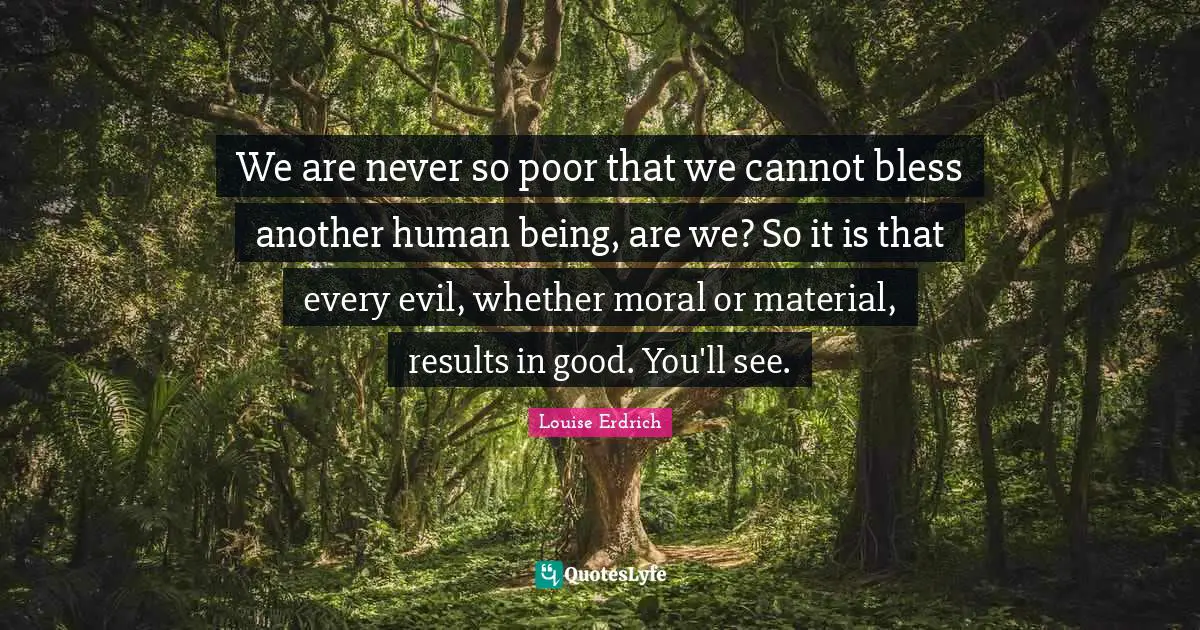We are never so poor that we cannot bless another human being, are we? So it is that every evil, whether moral or material, results in good. You'll see.
