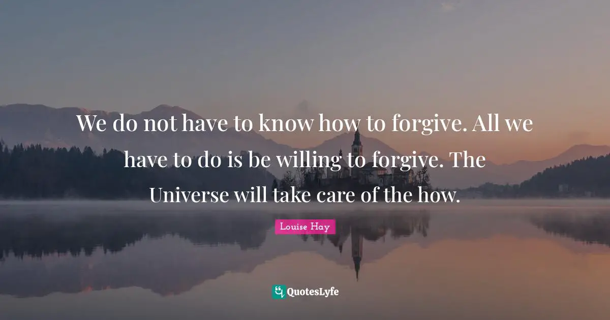 We do not have to know how to forgive. All we have to do is be willing to forgive. The Universe will take care of the how.