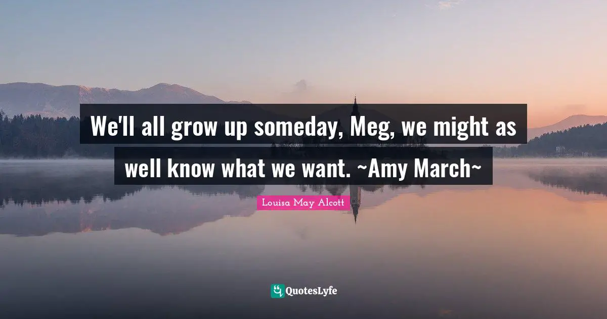 We'll all grow up someday, Meg, we might as well know what we want. ~Amy March~