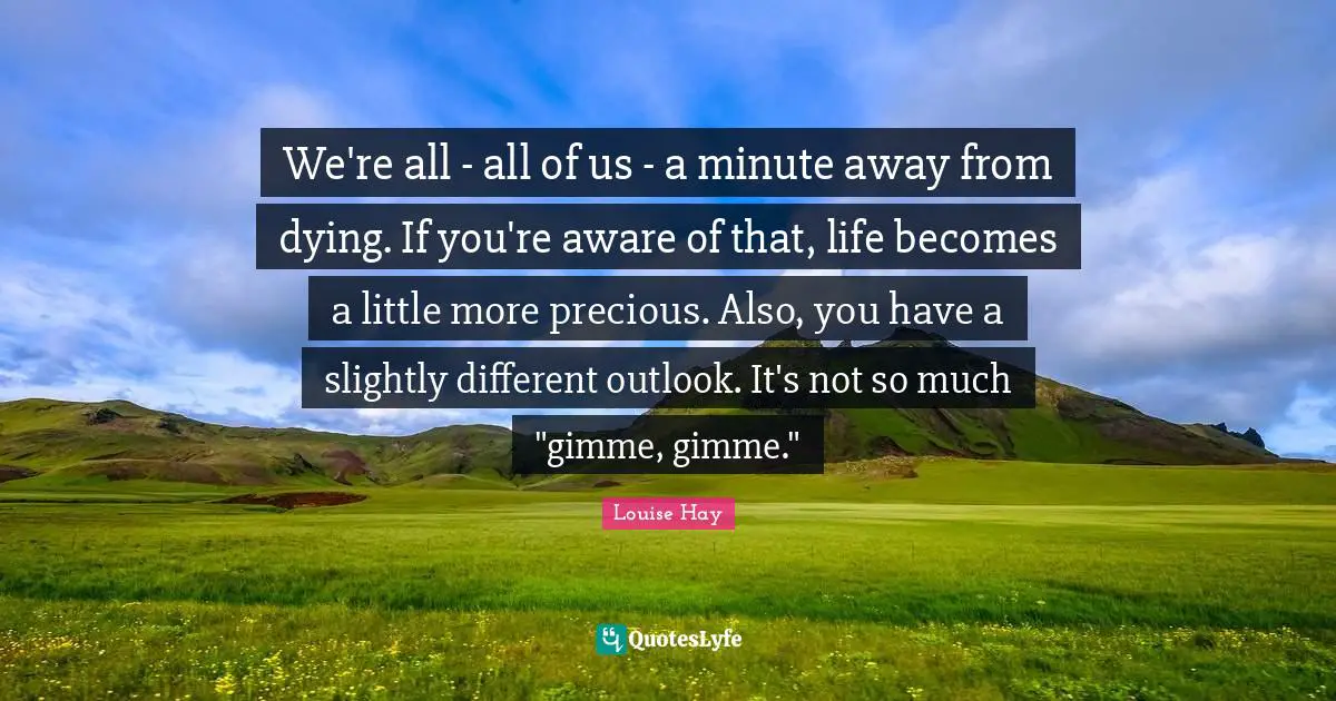 We're all - all of us - a minute away from dying. If you're aware of that, life becomes a little more precious. Also, you have a slightly different outlook. It's not so much "gimme, gimme."