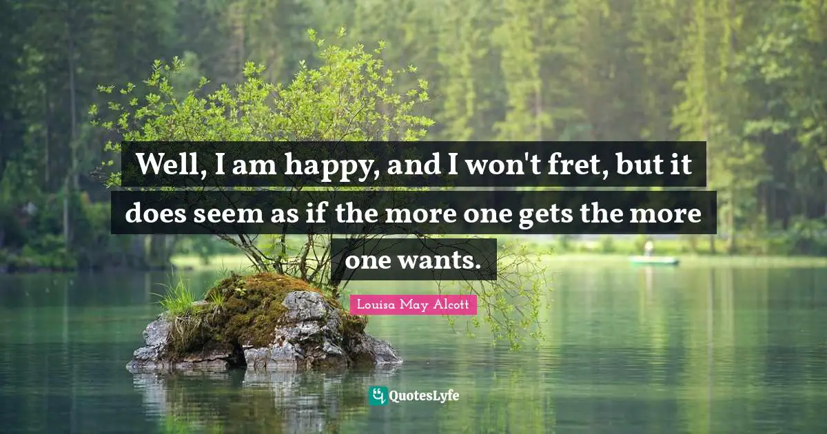 Well, I am happy, and I won't fret, but it does seem as if the more one gets the more one wants.