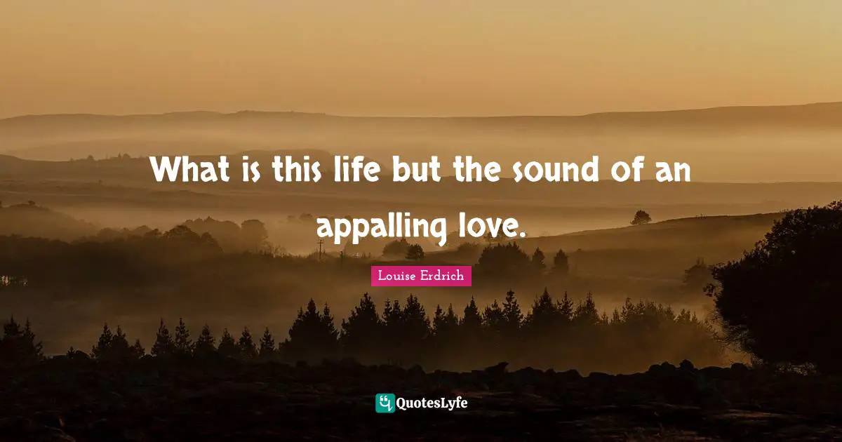 What is this life but the sound of an appalling love.