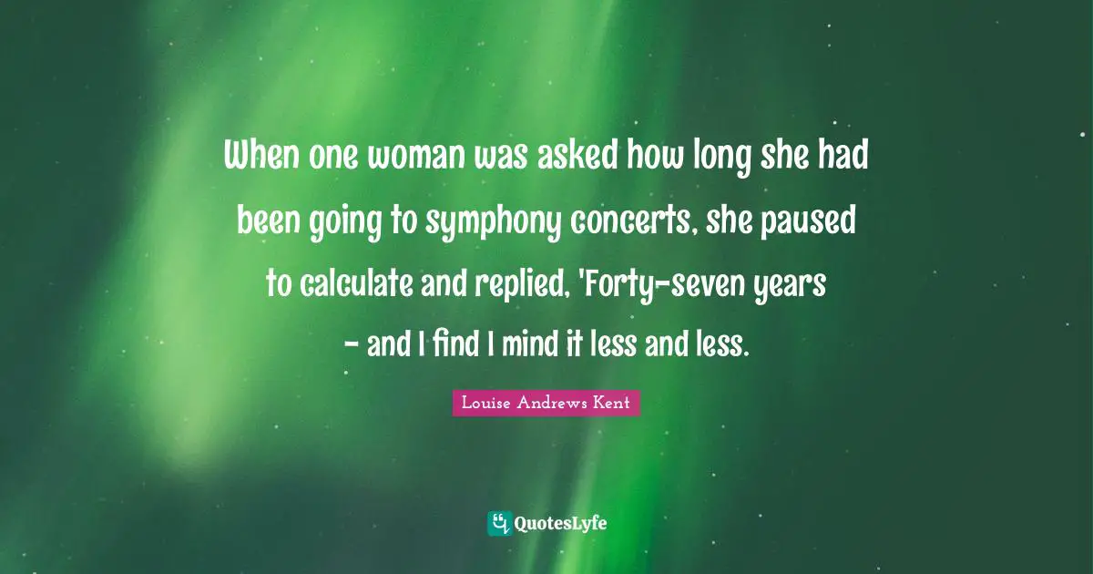When one woman was asked how long she had been going to symphony concerts, she paused to calculate and replied, 'Forty-seven years - and I find I mind it less and less.
