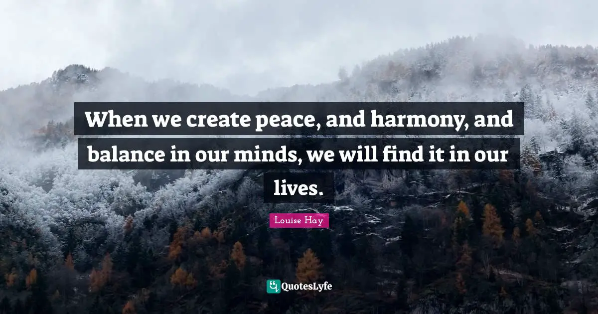 When we create peace, and harmony, and balance in our minds, we will find it in our lives.