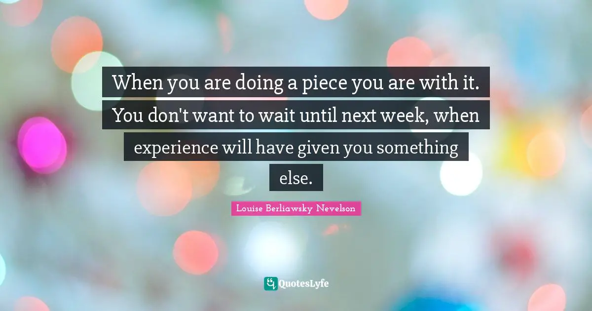 When you are doing a piece you are with it. You don't want to wait until next week, when experience will have given you something else.