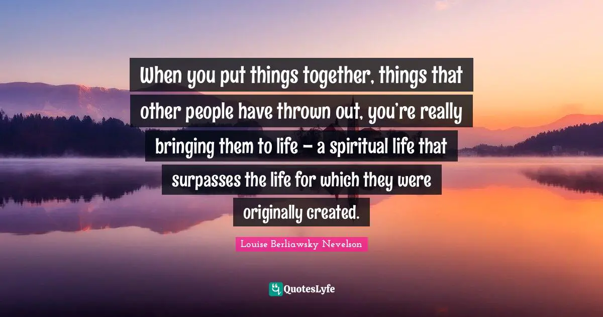 Thrown Quotes: "When you put things together, things that other people have thrown out, you’re really bringing them to life – a spiritual life that surpasses the life for which they were originally created."