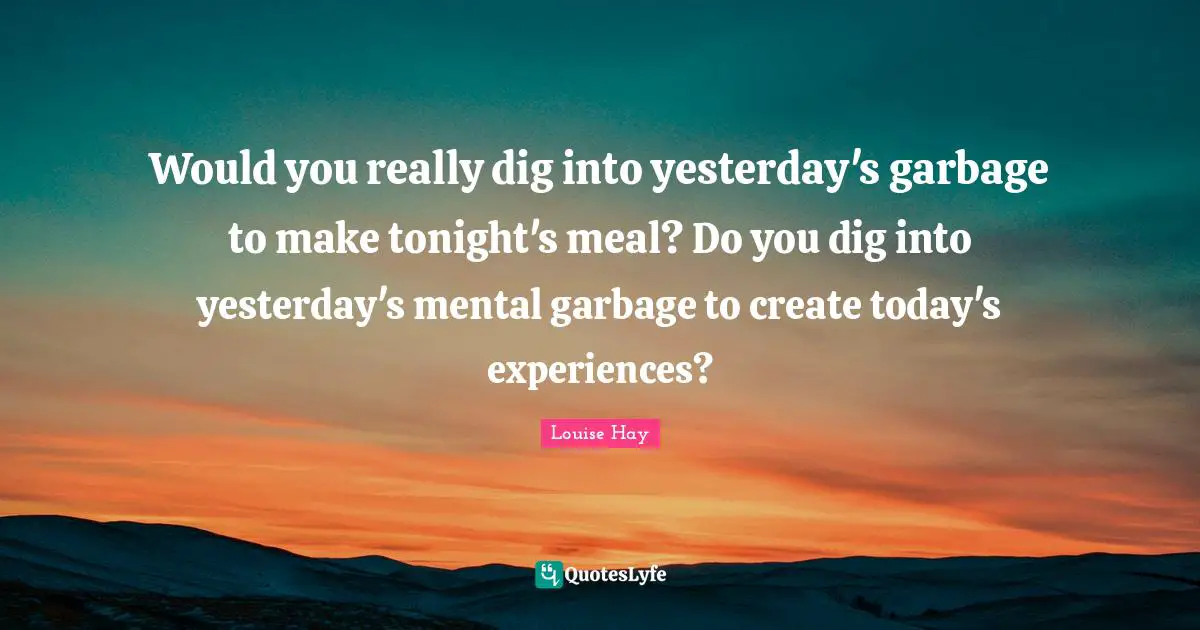 Would you really dig into yesterday's garbage to make tonight's meal? Do you dig into yesterday's mental garbage to create today's experiences?