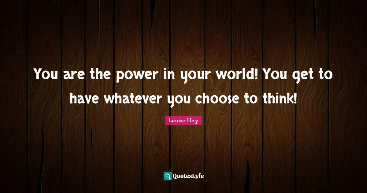 You are the power in your world! You get to have whatever you choose to think!