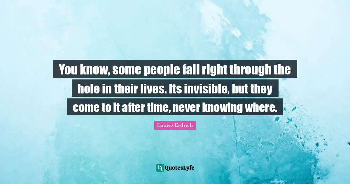 You know, some people fall right through the hole in their lives. Its invisible, but they come to it after time, never knowing where.