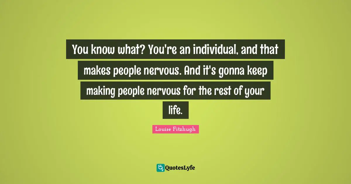 You know what? You're an individual, and that makes people nervous. And it's gonna keep making people nervous for the rest of your life.