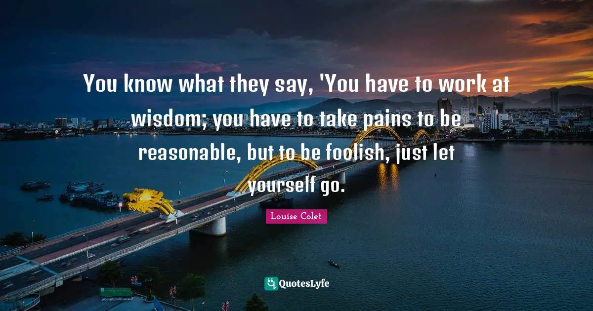 You know what they say, 'You have to work at wisdom; you have to take pains to be reasonable, but to be foolish, just let yourself go.