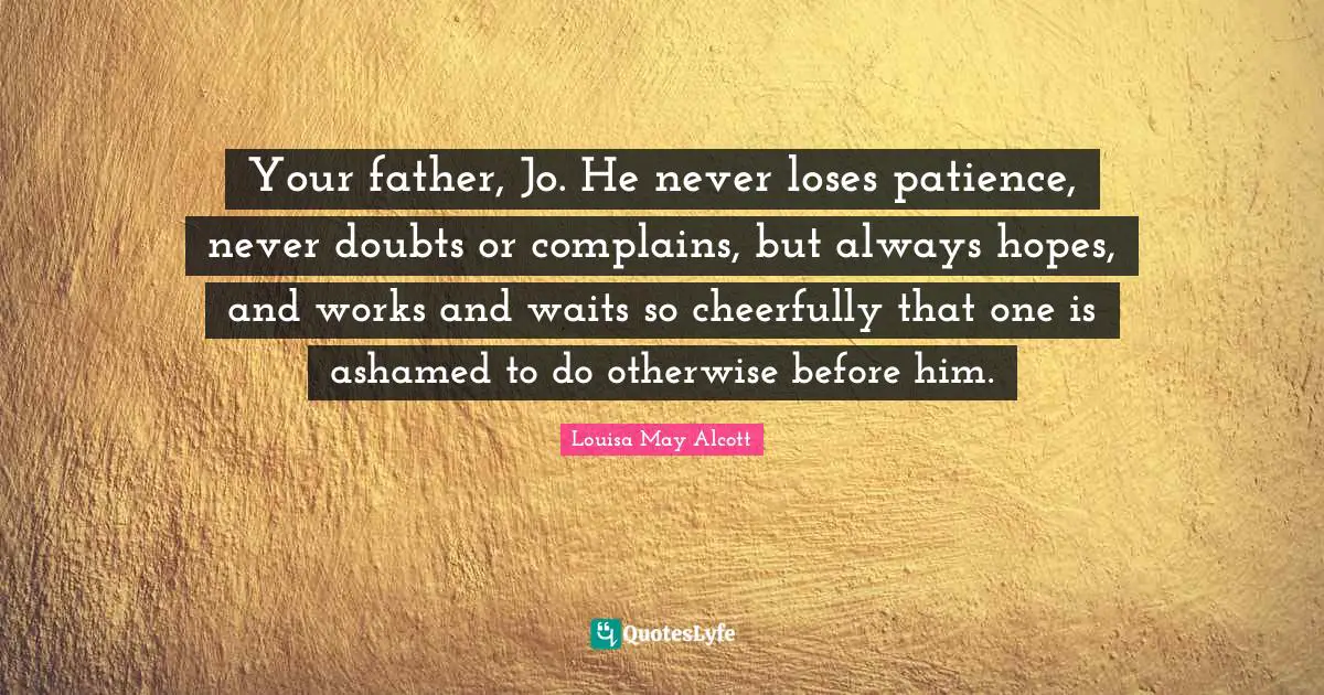 Your father, Jo. He never loses patience, never doubts or complains, but always hopes, and works and waits so cheerfully that one is ashamed to do otherwise before him.